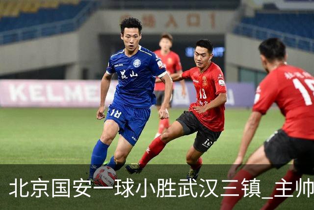 北京国安一球小胜武汉三镇 主帅：球员还需要做得更聪明一些