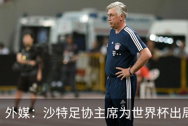 外媒：沙特足协主席为世界杯出局担责辞职 足协不会因此出现真空