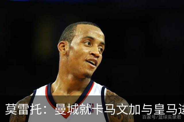 莫雷托：曼城就卡马文加与皇马进行了直接接触！穆帅不介意他离开